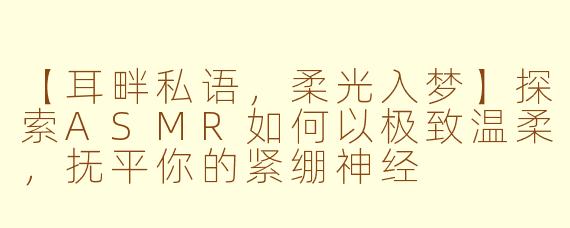 【耳畔私语，柔光入梦】探索ASMR如何以极致温柔，抚平你的紧绷神经