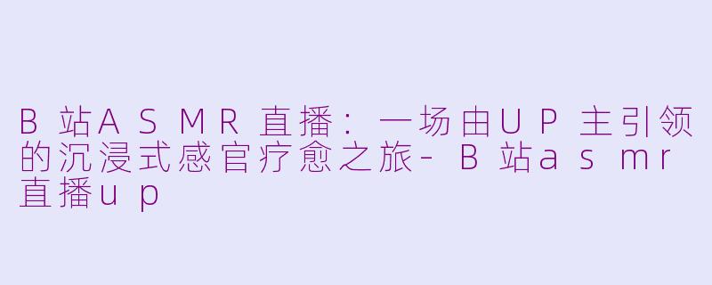 B站ASMR直播：一场由UP主引领的沉浸式感官疗愈之旅-B站asmr直播up