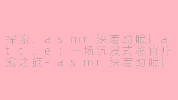 探索.asmr深度助眠lattle:一场沉浸式感官疗愈之旅-asmr深度助眠lattle