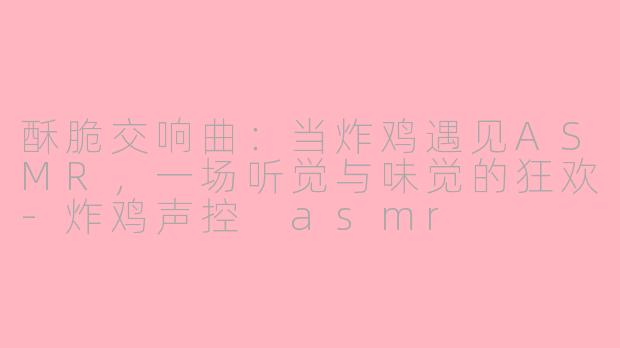 酥脆交响曲:当炸鸡遇见ASMR,一场听觉与味觉的狂欢-炸鸡声控 asmr