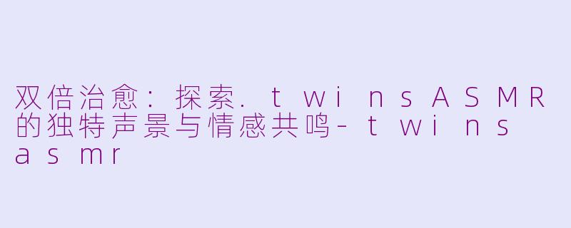 双倍治愈：探索.twinsASMR的独特声景与情感共鸣-twins asmr