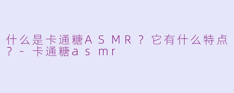 什么是卡通糖ASMR？它有什么特点？-卡通糖asmr