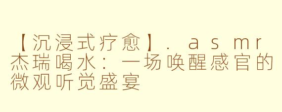 【沉浸式疗愈】.asmr杰瑞喝水：一场唤醒感官的微观听觉盛宴