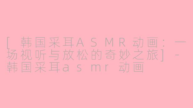[韩国采耳ASMR动画：一场视听与放松的奇妙之旅]-韩国采耳asmr动画