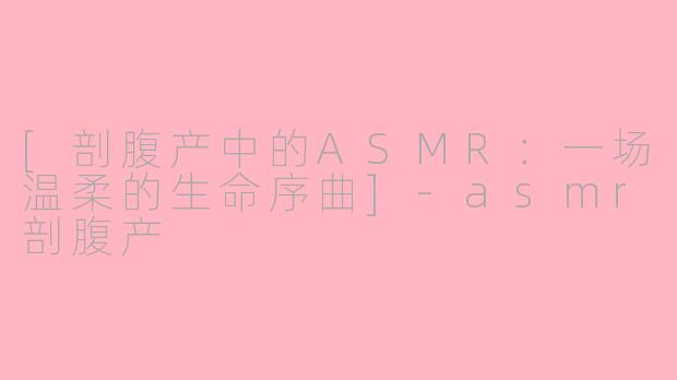 [剖腹产中的ASMR：一场温柔的生命序曲]-asmr剖腹产