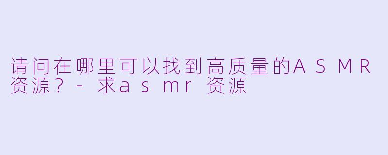 请问在哪里可以找到高质量的ASMR资源？-求asmr资源