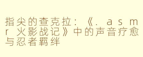 指尖的查克拉:《.asmr火影战记》中的声音疗愈与忍者羁绊