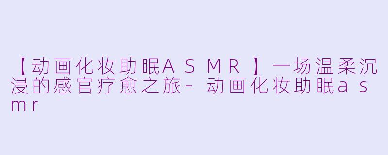 【动画化妆助眠ASMR】一场温柔沉浸的感官疗愈之旅-动画化妆助眠asmr