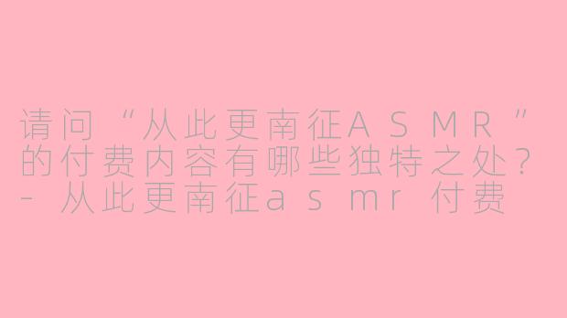 请问“从此更南征ASMR”的付费内容有哪些独特之处？-从此更南征asmr付费