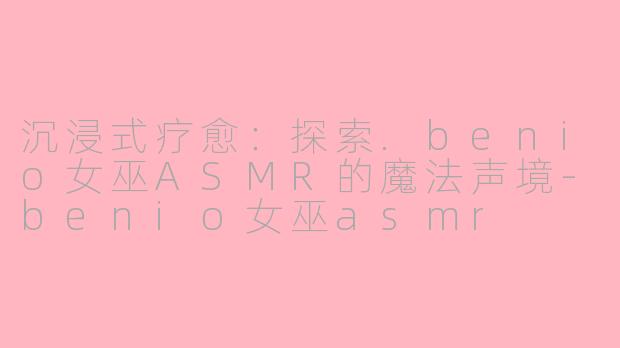 沉浸式疗愈：探索.benio女巫ASMR的魔法声境