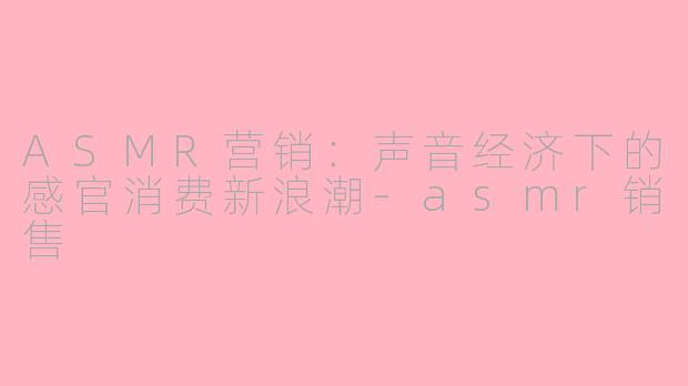 ASMR营销：声音经济下的感官消费新浪潮-asmr销售