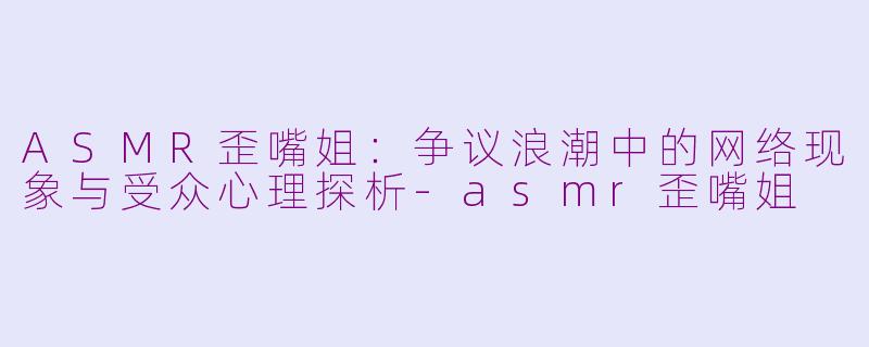 ASMR歪嘴姐：争议浪潮中的网络现象与受众心理探析