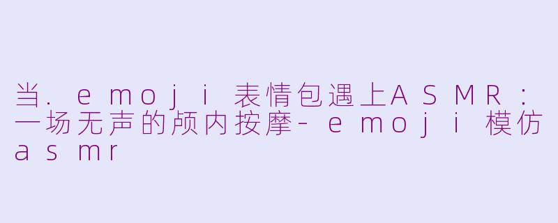 当.emoji表情包遇上ASMR:一场无声的颅内按摩-emoji模仿asmr