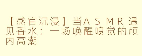 【感官沉浸】当ASMR遇见香水：一场唤醒嗅觉的颅内高潮