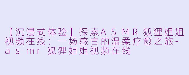 【沉浸式体验】探索ASMR狐狸姐姐视频在线：一场感官的温柔疗愈之旅-asmr狐狸姐姐视频在线