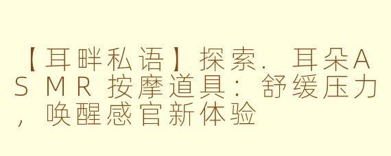 【耳畔私语】探索.耳朵ASMR按摩道具：舒缓压力，唤醒感官新体验