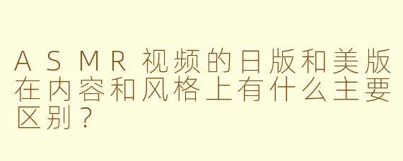 ASMR视频的日版和美版在内容和风格上有什么主要区别？