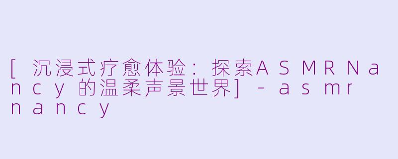 [沉浸式疗愈体验：探索ASMRNancy的温柔声景世界]-asmr nancy