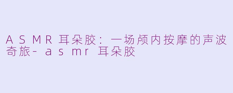 ASMR耳朵胶：一场颅内按摩的声波奇旅-asmr耳朵胶