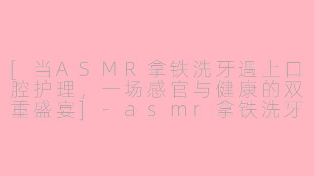 [当ASMR拿铁洗牙遇上口腔护理，一场感官与健康的双重盛宴]