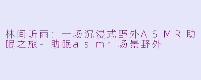 林间听雨：一场沉浸式野外ASMR助眠之旅-助眠asmr场景野外