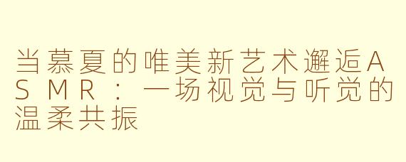 当慕夏的唯美新艺术邂逅ASMR：一场视觉与听觉的温柔共振