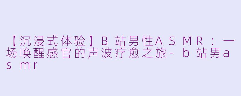 【沉浸式体验】B站男性ASMR：一场唤醒感官的声波疗愈之旅