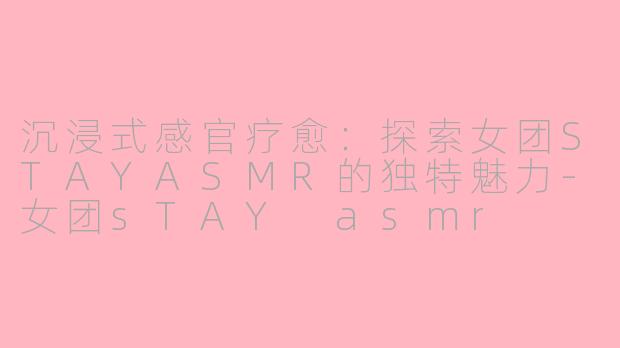 沉浸式感官疗愈：探索女团STAYASMR的独特魅力-女团sTAY asmr