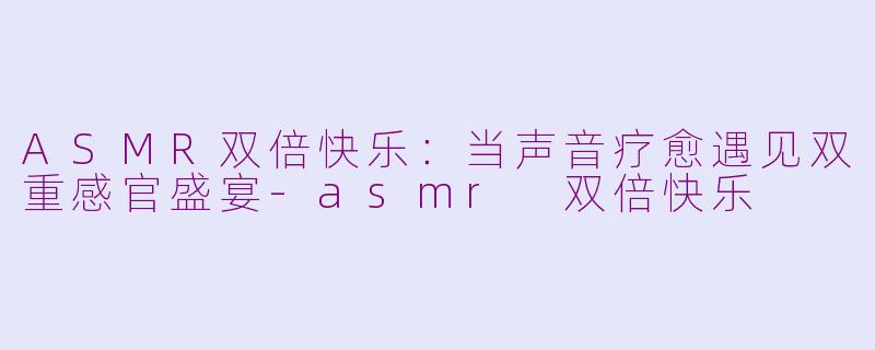 ASMR双倍快乐：当声音疗愈遇见双重感官盛宴-asmr 双倍快乐