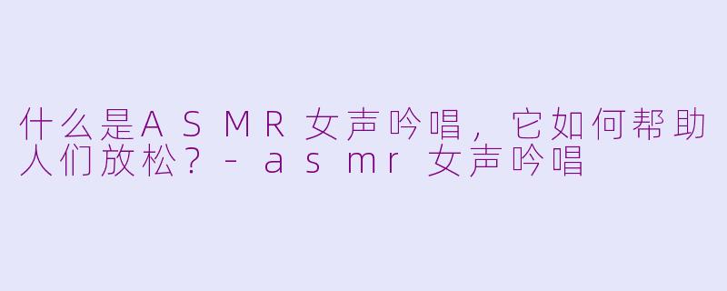 什么是ASMR女声吟唱，它如何帮助人们放松？