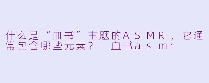 什么是“血书”主题的ASMR,它通常包含哪些元素?-血书asmr
