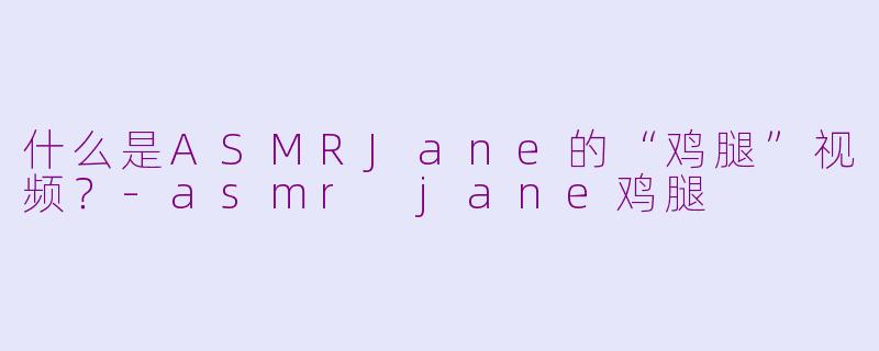什么是ASMRJane的“鸡腿”视频？-asmr jane鸡腿