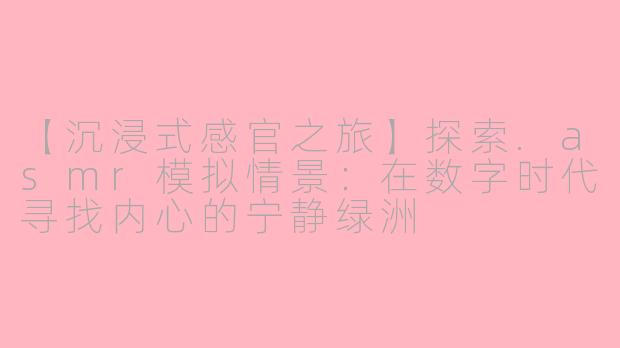 【沉浸式感官之旅】探索.asmr模拟情景：在数字时代寻找内心的宁静绿洲