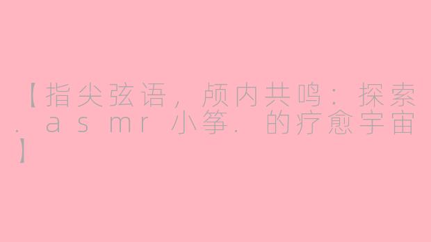 【指尖弦语,颅内共鸣:探索.asmr小筝.的疗愈宇宙】