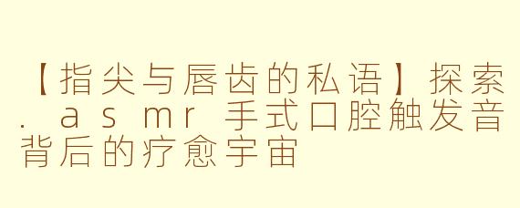【指尖与唇齿的私语】探索.asmr手式口腔触发音背后的疗愈宇宙