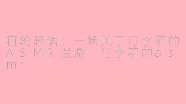 箱轮轻语：一场关于行李箱的ASMR漫游