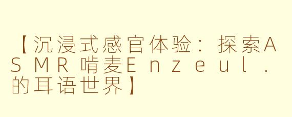 【沉浸式感官体验：探索ASMR啃麦Enzeul.的耳语世界】