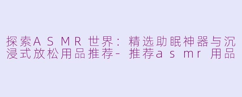 探索ASMR世界:精选助眠神器与沉浸式放松用品推荐-推荐asmr用品
