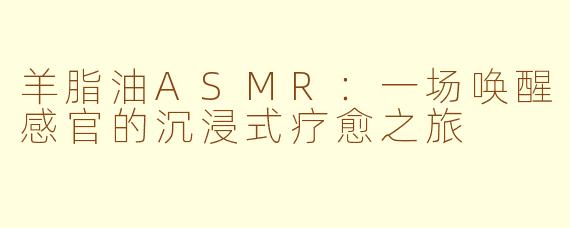 羊脂油ASMR：一场唤醒感官的沉浸式疗愈之旅