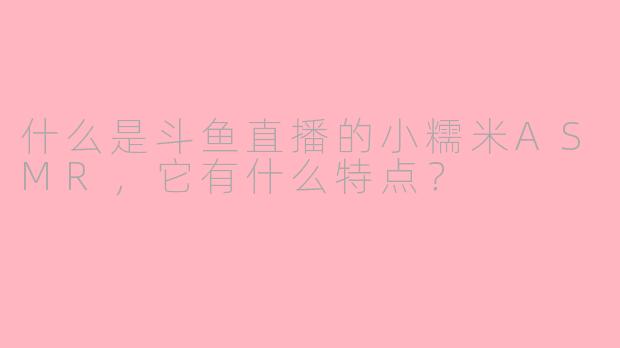 什么是斗鱼直播的小糯米ASMR，它有什么特点？