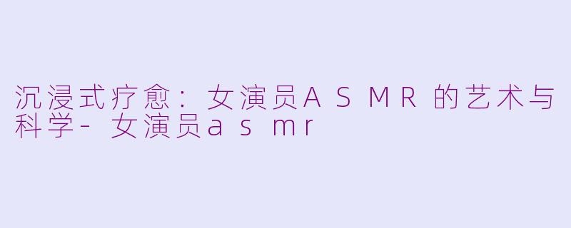 沉浸式疗愈:女演员ASMR的艺术与科学-女演员asmr