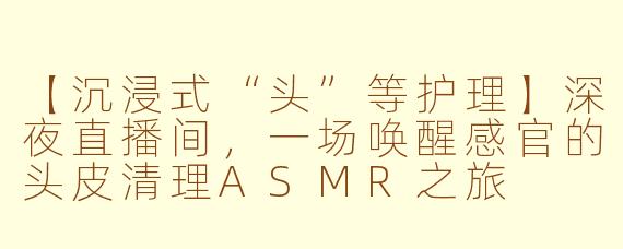 【沉浸式“头”等护理】深夜直播间，一场唤醒感官的头皮清理ASMR之旅