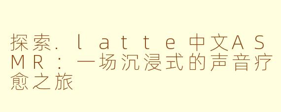 探索.latte中文ASMR：一场沉浸式的声音疗愈之旅