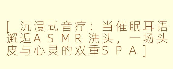 [沉浸式音疗：当催眠耳语邂逅ASMR洗头，一场头皮与心灵的双重SPA]