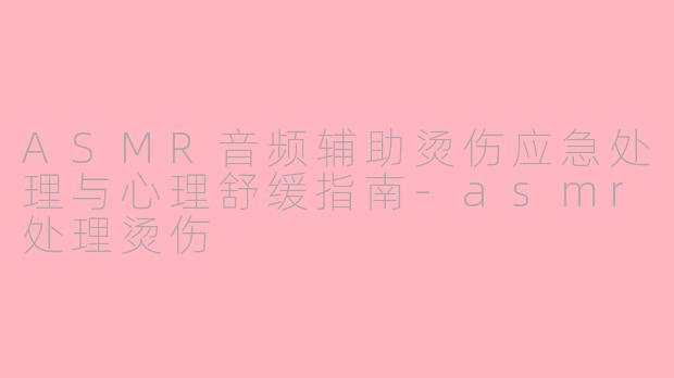ASMR音频辅助烫伤应急处理与心理舒缓指南-asmr处理烫伤