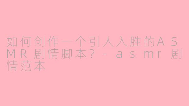 如何创作一个引人入胜的ASMR剧情脚本？-asmr剧情范本