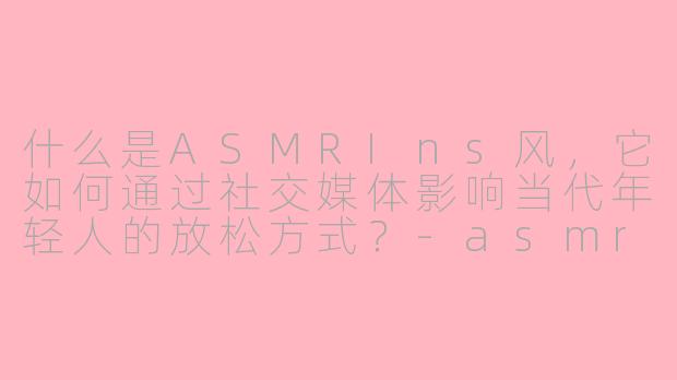 什么是ASMRIns风，它如何通过社交媒体影响当代年轻人的放松方式？