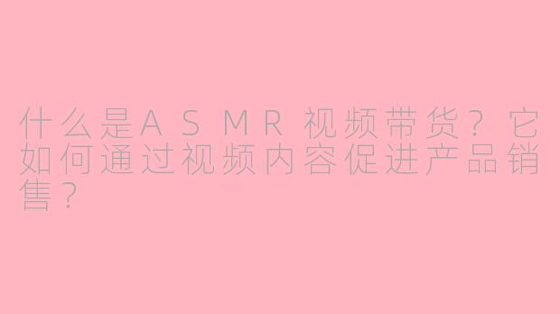 什么是ASMR视频带货？它如何通过视频内容促进产品销售？