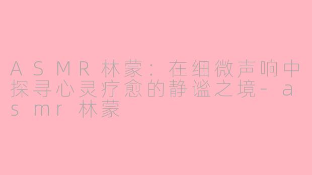 ASMR林蒙：在细微声响中探寻心灵疗愈的静谧之境-asmr林蒙