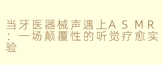 当牙医器械声遇上ASMR：一场颠覆性的听觉疗愈实验